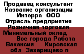 Продавец-консультант › Название организации ­ Интерра, ООО › Отрасль предприятия ­ Розничная торговля › Минимальный оклад ­ 22 000 - Все города Работа » Вакансии   . Кировская обл.,Захарищево п.